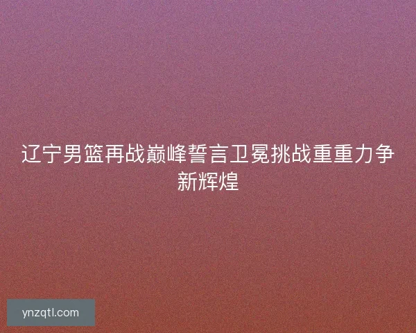 辽宁男篮再战巅峰誓言卫冕挑战重重力争新辉煌