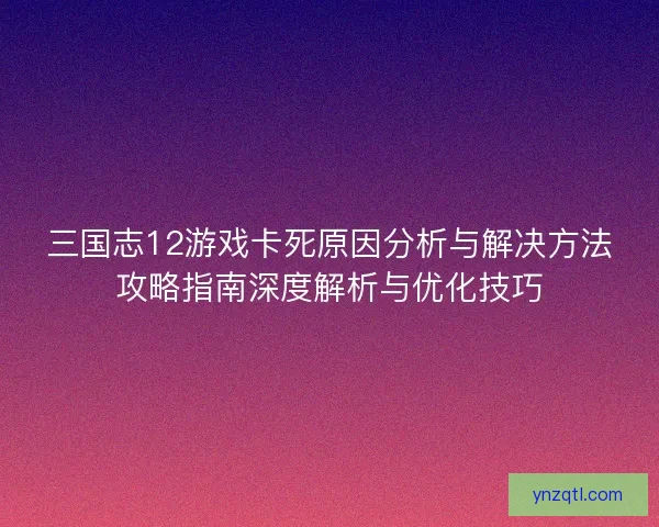 三国志12游戏卡死原因分析与解决方法攻略指南深度解析与优化技巧