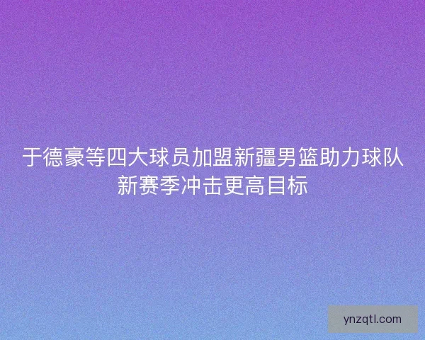 于德豪等四大球员加盟新疆男篮助力球队新赛季冲击更高目标